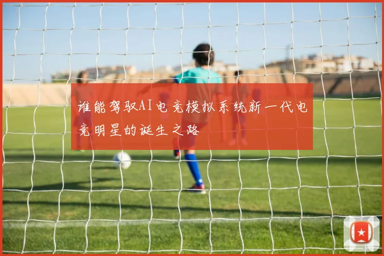 谁能驾驭AI电竞模拟系统新一代电竞明星的诞生之路