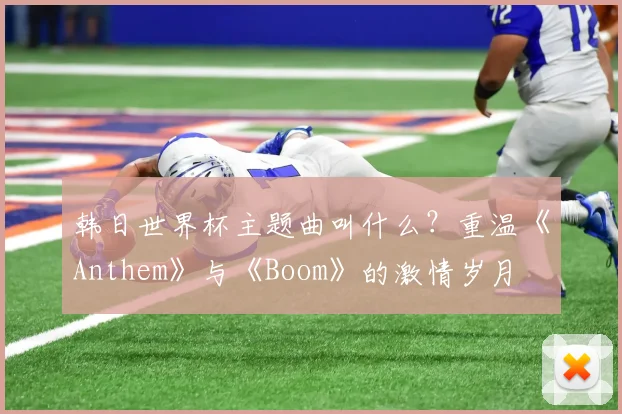 韩日世界杯主题曲叫什么？重温《Anthem》与《Boom》的激情岁月
