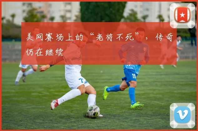 美网赛场上的“老将不死”，传奇仍在继续