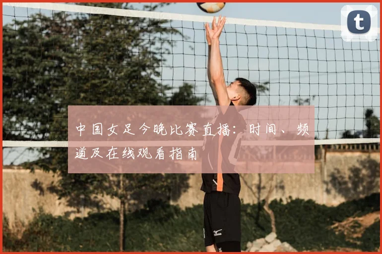 中国女足今晚比赛直播:时间、频道及在线观看指南
