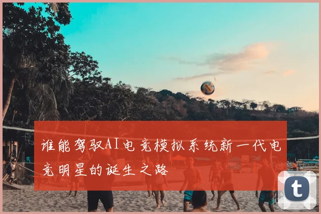 谁能驾驭AI电竞模拟系统新一代电竞明星的诞生之路