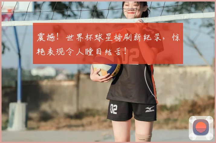 震撼！世界杯球星榜刷新纪录，惊艳表现令人瞠目结舌！