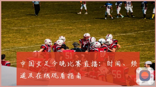 中国女足今晚比赛直播:时间、频道及在线观看指南