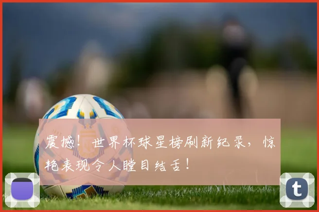 震撼！世界杯球星榜刷新纪录，惊艳表现令人瞠目结舌！